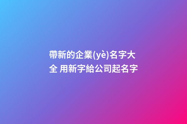 帶新的企業(yè)名字大全 用新字給公司起名字-第1張-公司起名-玄機派